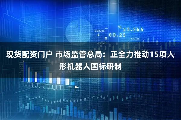 现货配资门户 市场监管总局：正全力推动15项人形机器人国标研制