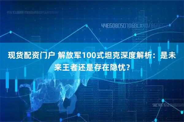 现货配资门户 解放军100式坦克深度解析：是未来王者还是存在隐忧？